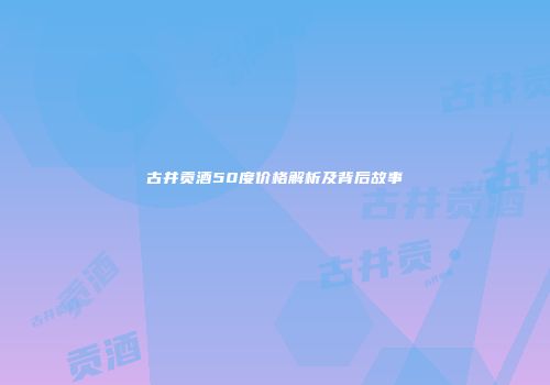 古井贡酒50度价格解析及背后故事