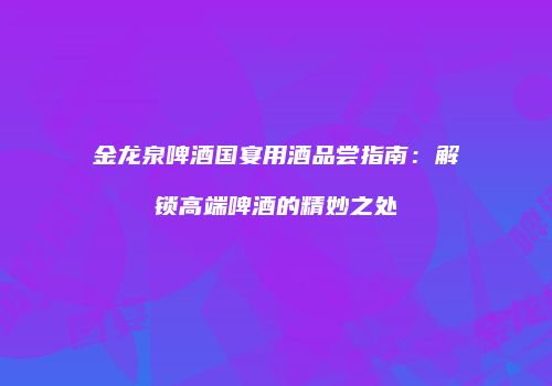 金龙泉啤酒国宴用酒品尝指南：解锁高端啤酒的精妙之处