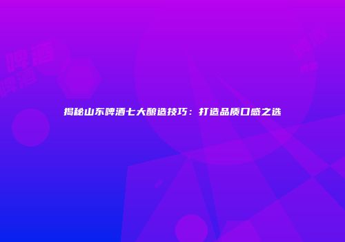 揭秘山东啤酒七大酿造技巧：打造品质口感之选