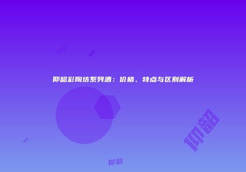 仰韶彩陶坊系列酒：价格、特点与区别解析