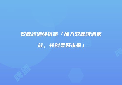 双鹿啤酒经销商「加入双鹿啤酒家族，共创美好未来」
