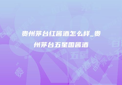 贵州茅台红酱酒怎么样_贵州茅台五星国酱酒