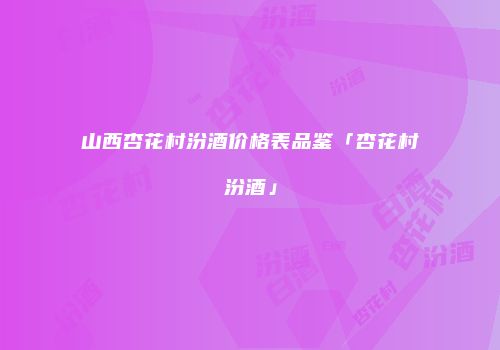 山西杏花村汾酒价格表品鉴「杏花村汾酒」