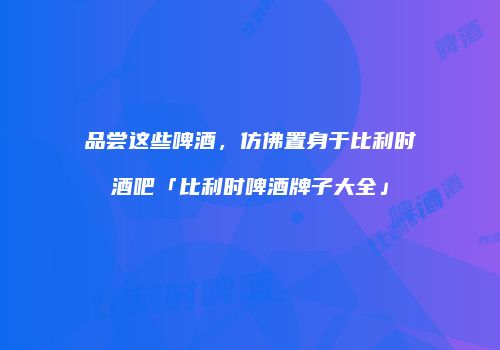 品尝这些啤酒，仿佛置身于比利时酒吧「比利时啤酒牌子大全」
