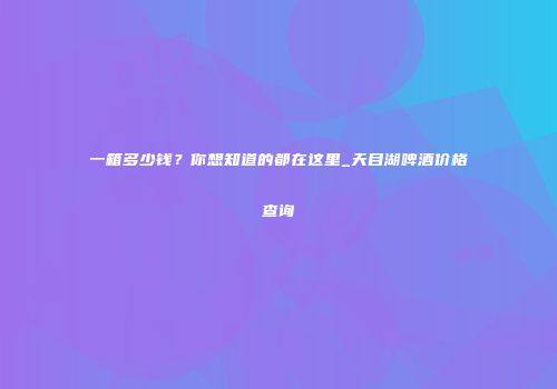 一箱多少钱？你想知道的都在这里_天目湖啤酒价格查询