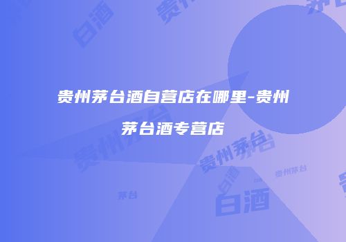 贵州茅台酒自营店在哪里-贵州茅台酒专营店
