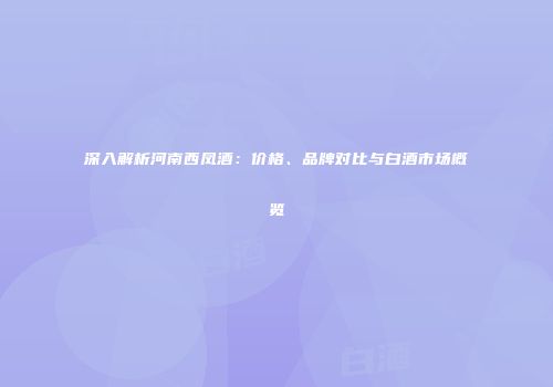 深入解析河南西凤酒：价格、品牌对比与白酒市场概览