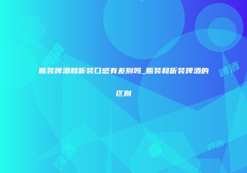 瓶装啤酒和听装口感有差别吗_瓶装和听装啤酒的区别