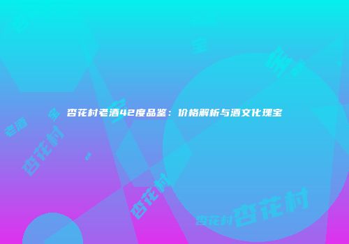 杏花村老酒42度品鉴：价格解析与酒文化瑰宝