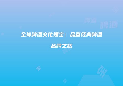 全球啤酒文化瑰宝：品鉴经典啤酒品牌之旅