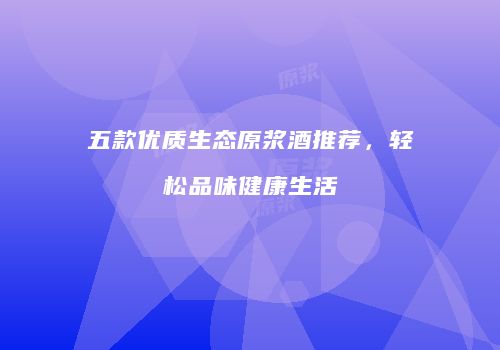 五款优质生态原浆酒推荐，轻松品味健康生活