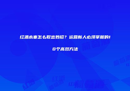 红酒木塞怎么取出妙招？运营新人必须掌握的10个高效方法