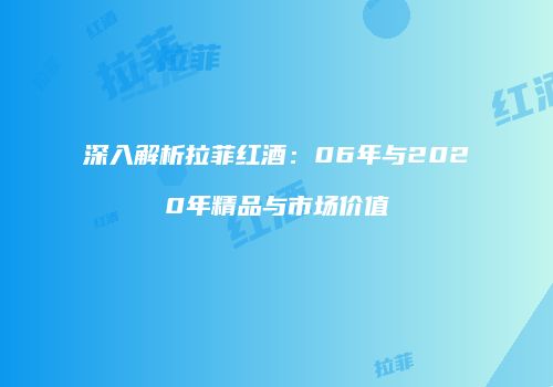 深入解析拉菲红酒：06年与2020年精品与市场价值