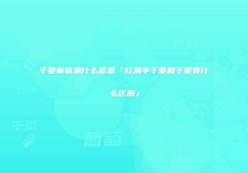 干型葡萄酒什么意思「红酒半干型和干型有什么区别」