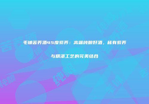 毛铺苦荞酒45度紫荞：高端纯粮好酒，稀有紫荞与精湛工艺的完美结合