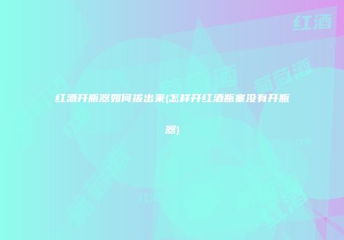 红酒开瓶器如何拔出来(怎样开红酒瓶塞没有开瓶器)
