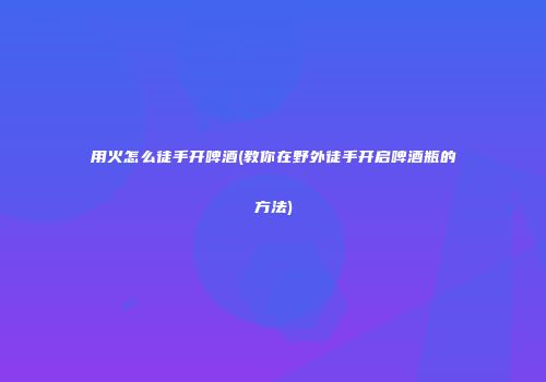 用火怎么徒手开啤酒(教你在野外徒手开启啤酒瓶的方法)