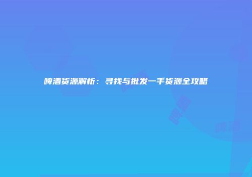 啤酒货源解析：寻找与批发一手货源全攻略