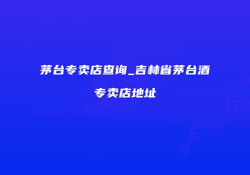 茅台专卖店查询_吉林省茅台酒专卖店地址