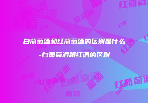 白葡萄酒和红葡萄酒的区别是什么-白葡萄酒跟红酒的区别