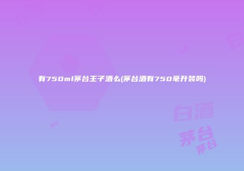有750ml茅台王子酒么(茅台酒有750毫升装吗)