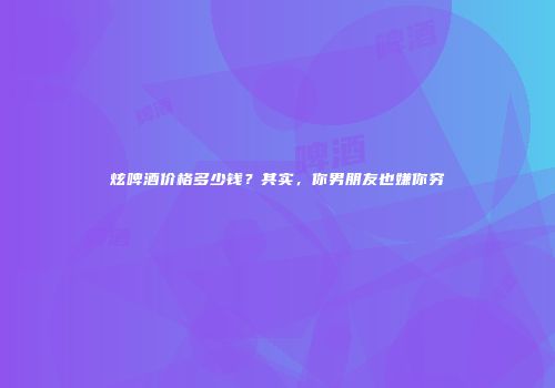炫啤酒价格多少钱？其实，你男朋友也嫌你穷