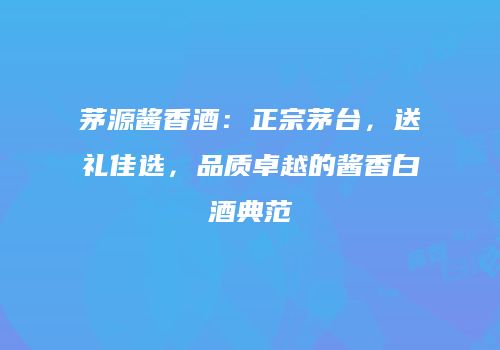 茅源酱香酒：正宗茅台，送礼佳选，品质卓越的酱香白酒典范