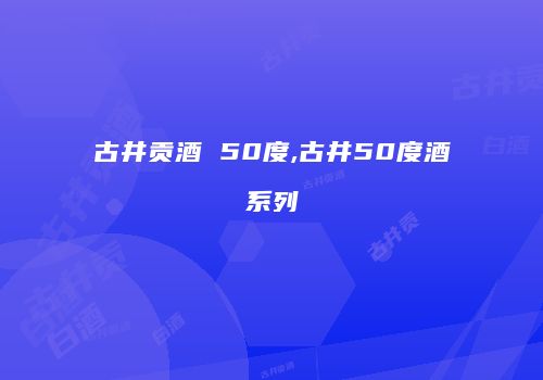 古井贡酒 50度,古井50度酒系列