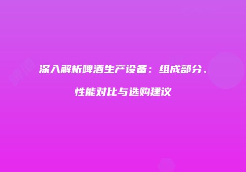 深入解析啤酒生产设备：组成部分、性能对比与选购建议