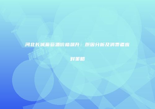 河北长城葡萄酒价格飙升：原因分析及消费者应对策略