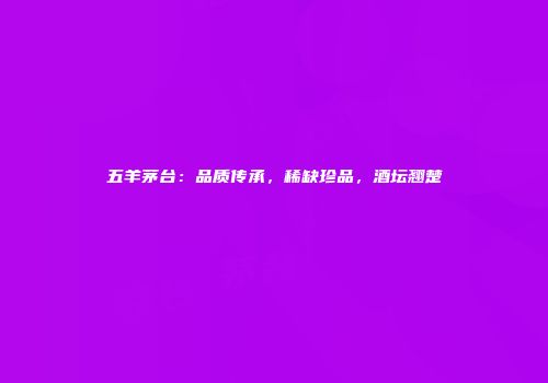 五羊茅台：品质传承，稀缺珍品，酒坛翘楚