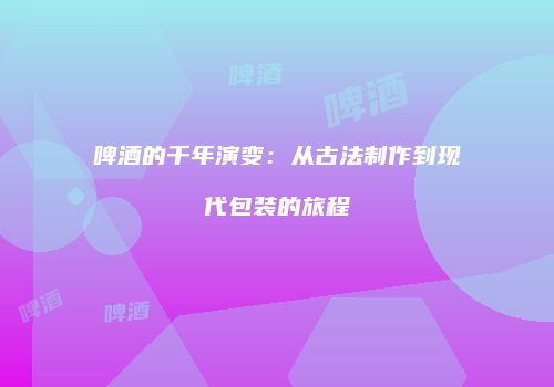 啤酒的千年演变：从古法制作到现代包装的旅程