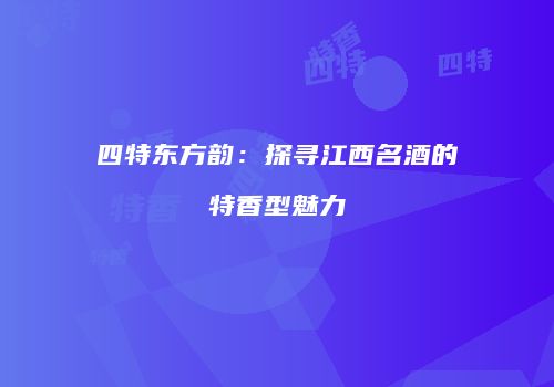 四特东方韵：探寻江西名酒的特香型魅力