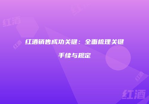 红酒销售成功关键：全面梳理关键手续与规定