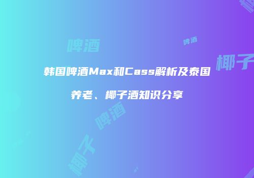 韩国啤酒Max和Cass解析及泰国养老、椰子酒知识分享