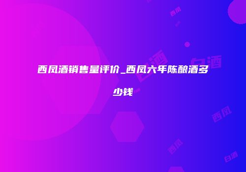 西凤酒销售量评价_西凤六年陈酿酒多少钱