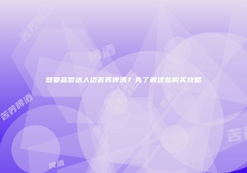 想要品尝达人迈苦荞啤酒？先了解这些购买攻略