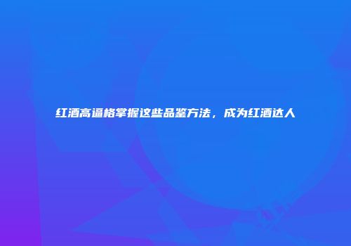 红酒高逼格掌握这些品鉴方法，成为红酒达人