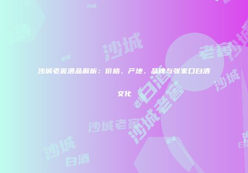 沙城老窖酒品解析：价格、产地、品牌与张家口白酒文化