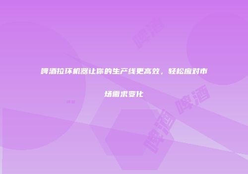 啤酒拉环机器让你的生产线更高效，轻松应对市场需求变化
