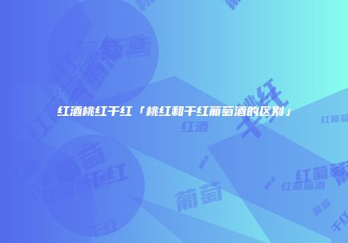 红酒桃红干红「桃红和干红葡萄酒的区别」