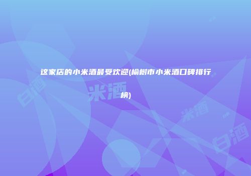 这家店的小米酒最受欢迎(榆树市小米酒口碑排行榜)