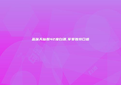 品味天仙酿42度白酒,享受独特口感