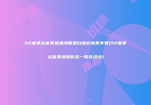 52度茅台富贵禧酒浓香型白酒价格贵不贵(52度茅台富贵禧酒价位一般在多少)