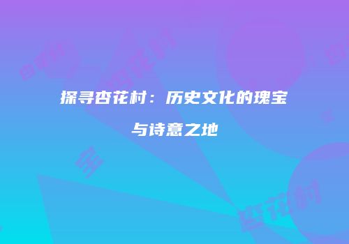 探寻杏花村：历史文化的瑰宝与诗意之地
