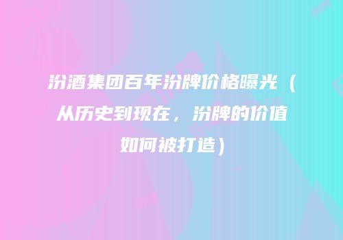 汾酒集团百年汾牌价格曝光（从历史到现在，汾牌的价值如何被打造）