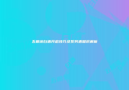 五粮液白酒开启技巧及系列酒知识解析