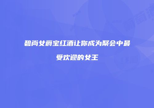 碧尚女爵宝红酒让你成为聚会中最受欢迎的女王