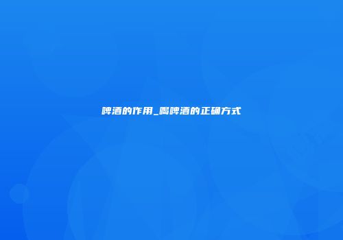 啤酒的作用_喝啤酒的正确方式