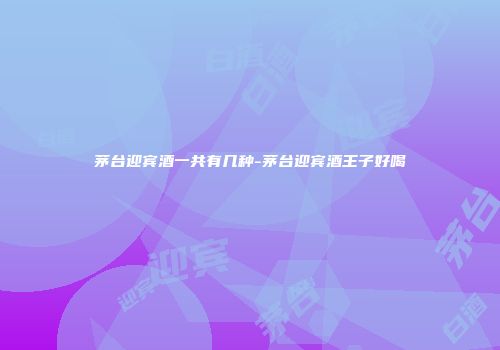 茅台迎宾酒一共有几种-茅台迎宾酒王子好喝